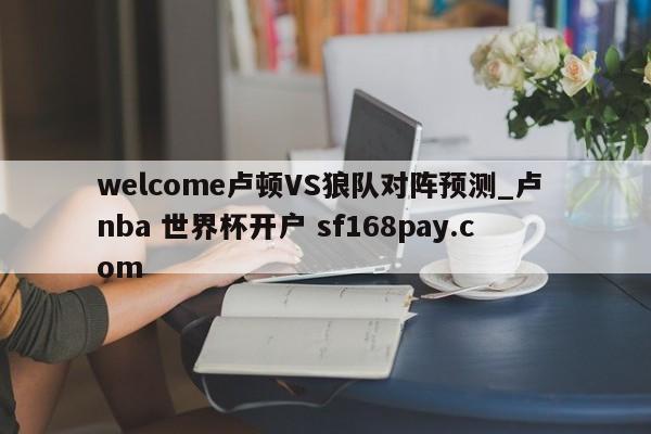 welcome卢顿VS狼队对阵预测_卢 nba 世界杯开户 sf168pay.com
