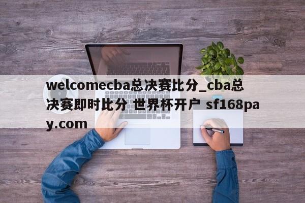 welcomecba总决赛比分_cba总决赛即时比分 世界杯开户 sf168pay.com