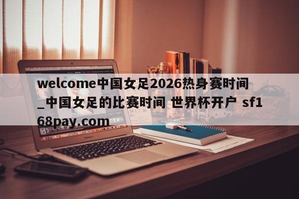 welcome中国女足2026热身赛时间_中国女足的比赛时间 世界杯开户 sf168pay.com