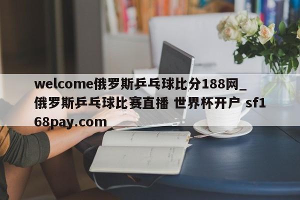 welcome俄罗斯乒乓球比分188网_俄罗斯乒乓球比赛直播 世界杯开户 sf168pay.com