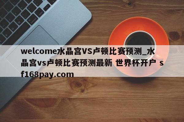 welcome水晶宫VS卢顿比赛预测_水晶宫vs卢顿比赛预测最新 世界杯开户 sf168pay.com