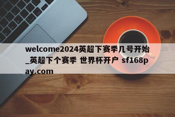 welcome2024英超下赛季几号开始_英超下个赛季 世界杯开户 sf168pay.com
